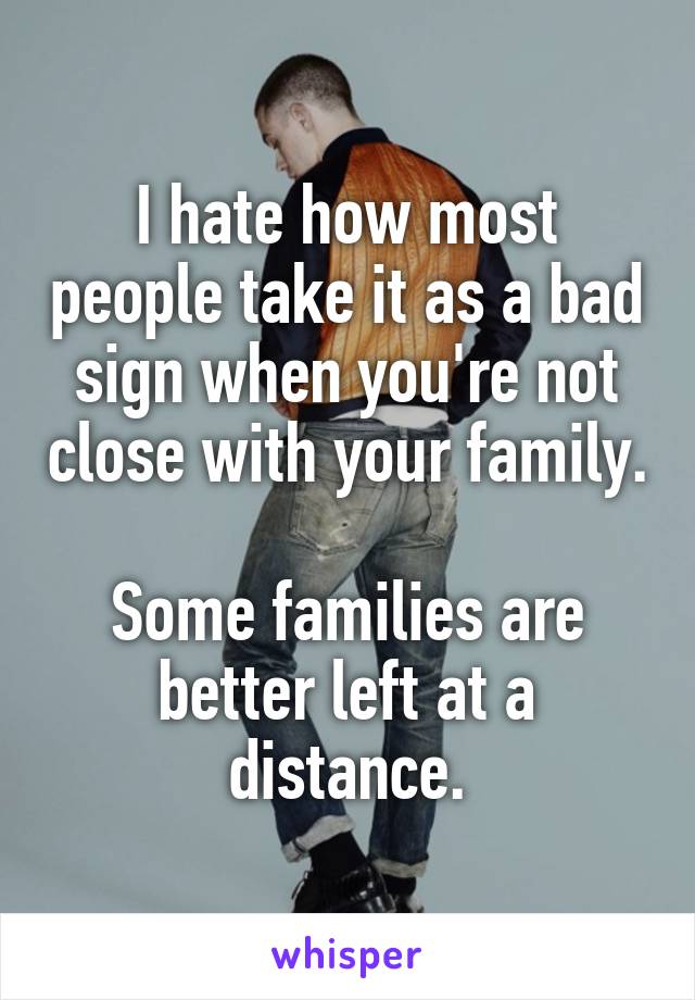 I hate how most people take it as a bad sign when you're not close with your family.

Some families are better left at a distance.