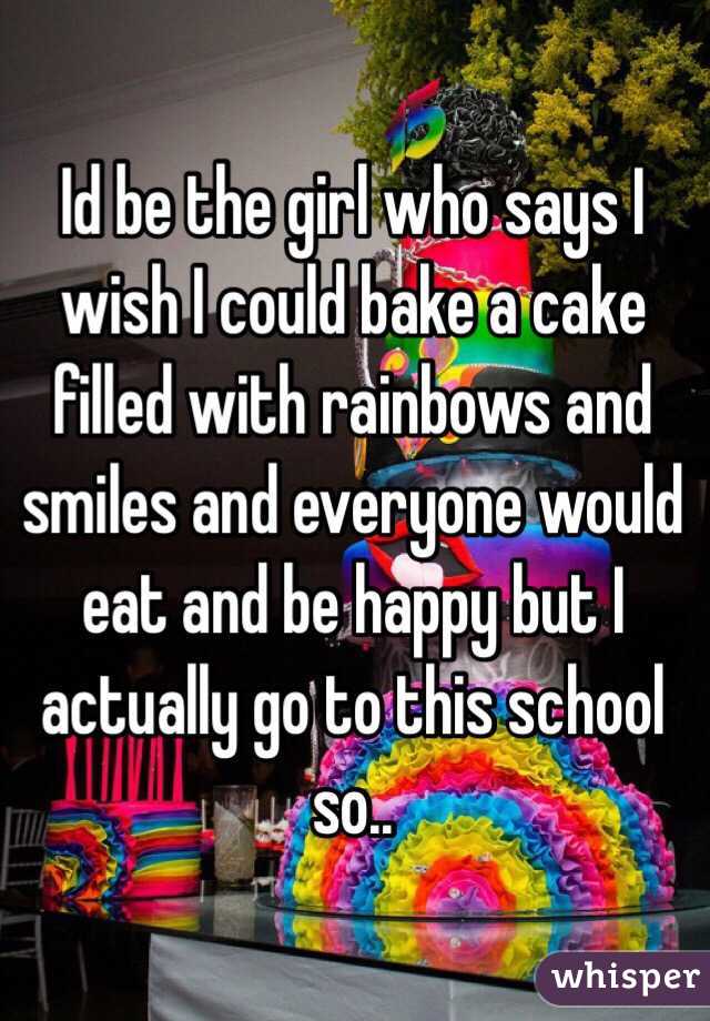 Id be the girl who says I wish I could bake a cake filled with rainbows and smiles and everyone would eat and be happy but I actually go to this school so..