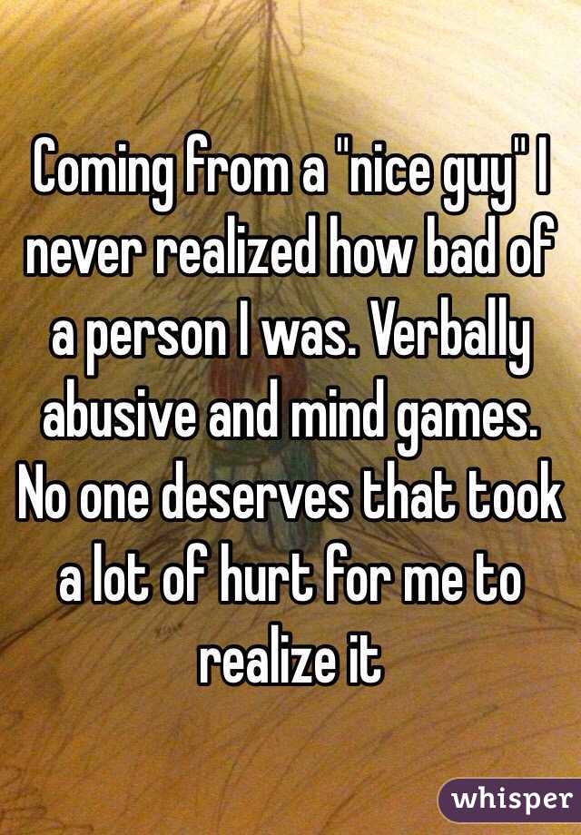 Coming from a "nice guy" I never realized how bad of a person I was. Verbally abusive and mind games. No one deserves that took a lot of hurt for me to realize it