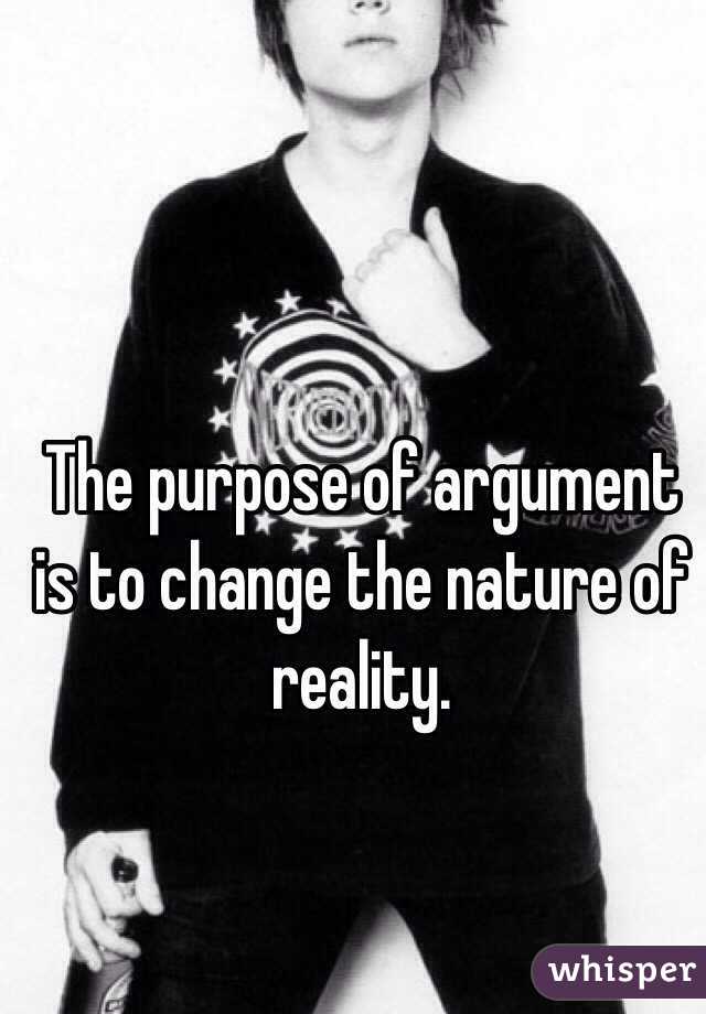 The purpose of argument is to change the nature of reality.