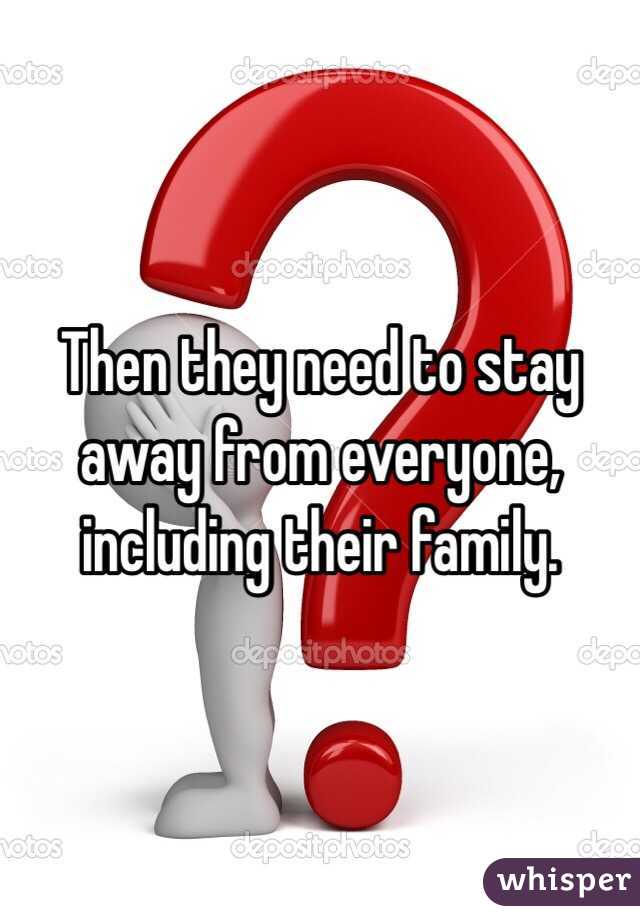 Then they need to stay away from everyone, including their family. 