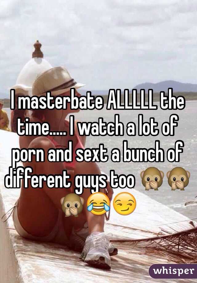 I masterbate ALLLLL the time..... I watch a lot of porn and sext a bunch of different guys too 🙊🙊🙊😂😏