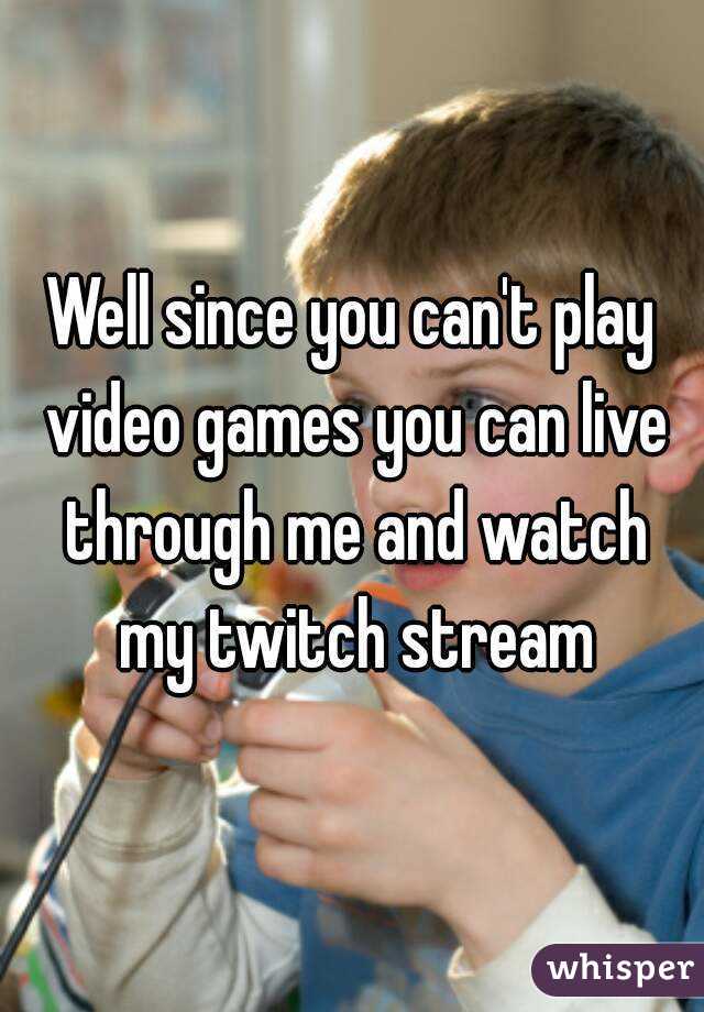 Well since you can't play video games you can live through me and watch my twitch stream