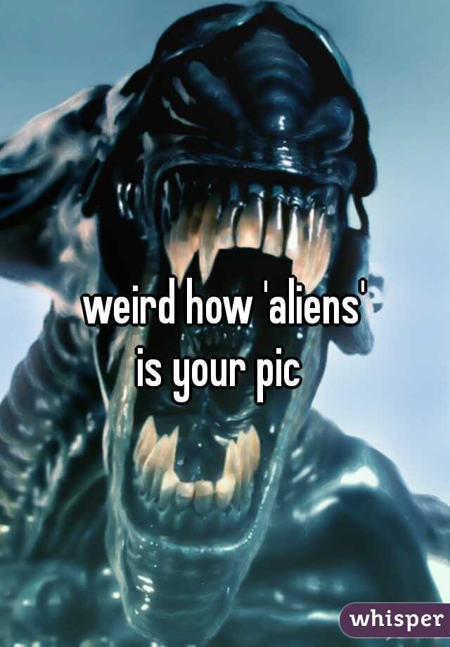 weird how 'aliens'
is your pic 