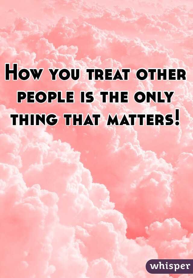 How you treat other people is the only thing that matters!