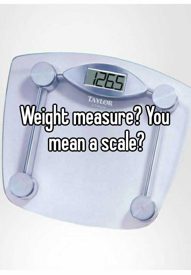 weight-measure-you-mean-a-scale