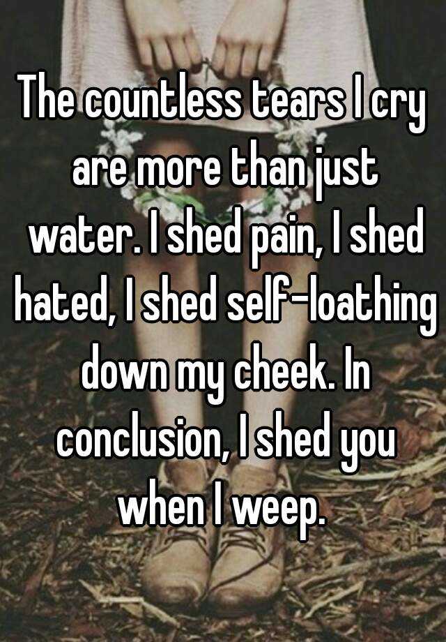 The countless tears I cry are more than just water. I shed pain, I shed