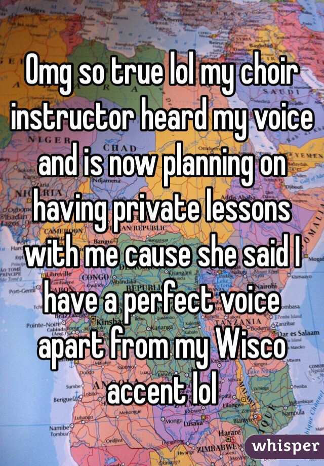 Omg so true lol my choir instructor heard my voice and is now planning on having private lessons with me cause she said I have a perfect voice apart from my Wisco accent lol