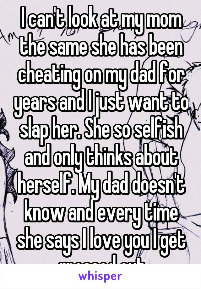 I can't look at my mom the same she has been cheating on my dad for years and I just want to slap her. She so selfish and only thinks about herself. My dad doesn't know and every time she says I love you I get grossed out