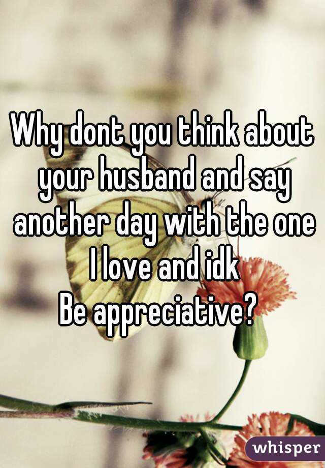 Why dont you think about your husband and say another day with the one I love and idk
Be appreciative? 