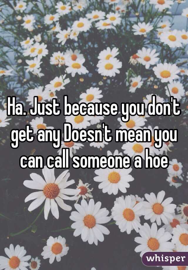 Ha. Just because you don't get any Doesn't mean you can call someone a hoe  