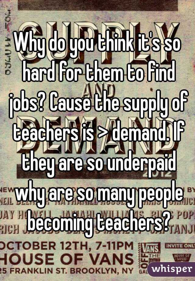 Why do you think it's so hard for them to find jobs? Cause the supply of teachers is > demand. If they are so underpaid why are so many people becoming teachers?