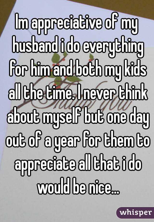 Im appreciative of my husband i do everything for him and both my kids all the time. I never think about myself but one day out of a year for them to appreciate all that i do would be nice...