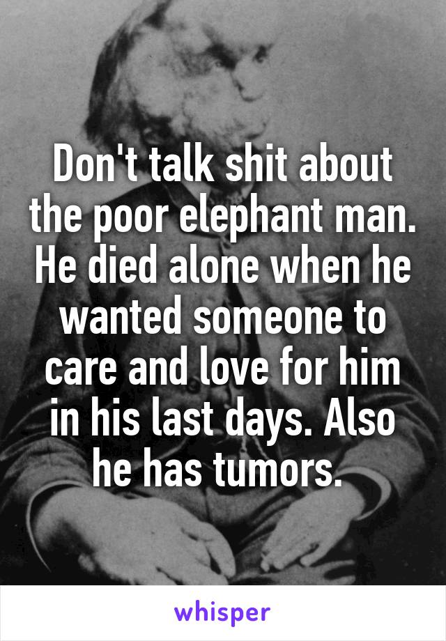 Don't talk shit about the poor elephant man. He died alone when he wanted someone to care and love for him in his last days. Also he has tumors. 