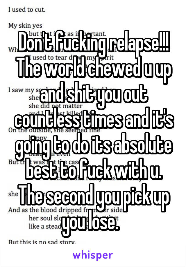 Don't fucking relapse!!! The world chewed u up and shit you out countless times and it's going to do its absolute best to fuck with u. The second you pick up you lose.  