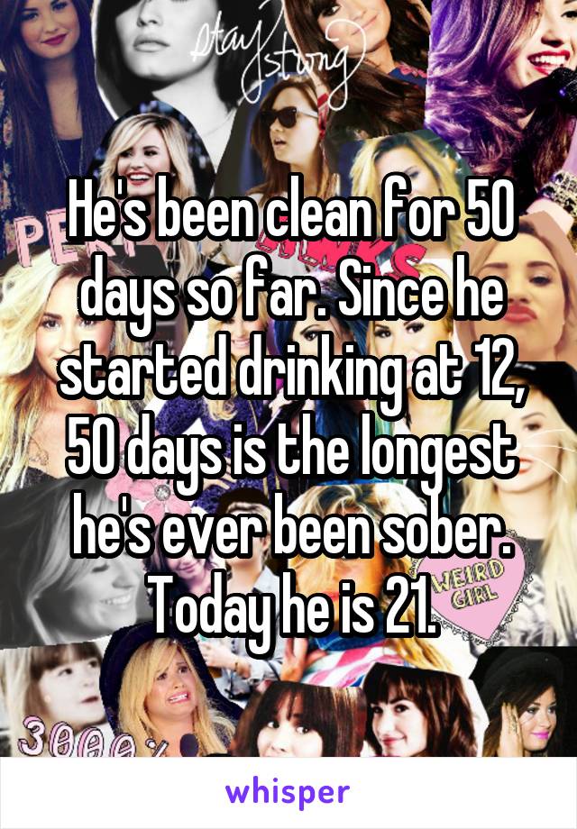 He's been clean for 50 days so far. Since he started drinking at 12, 50 days is the longest he's ever been sober. Today he is 21.