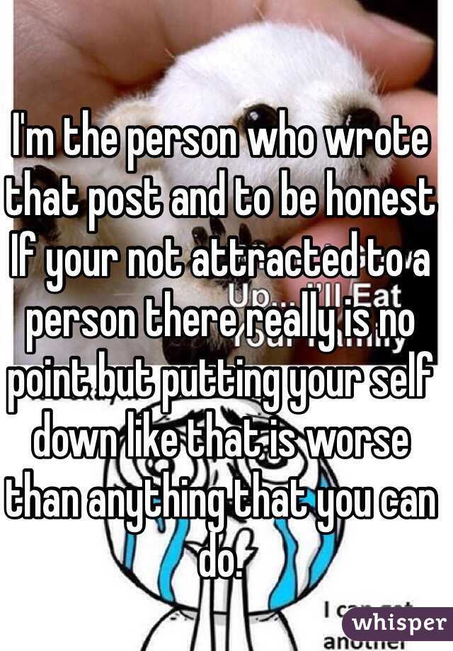 I'm the person who wrote that post and to be honest
If your not attracted to a person there really is no point but putting your self down like that is worse than anything that you can do.