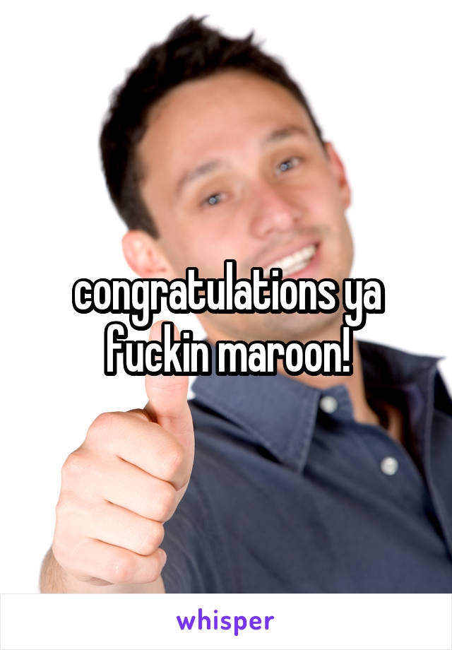 congratulations ya fuckin maroon!