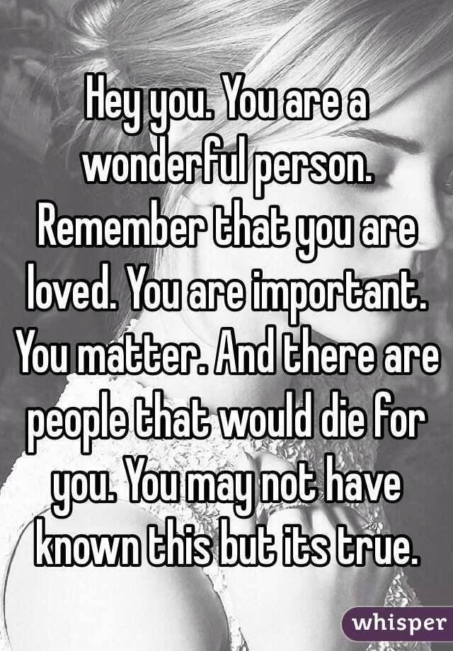 Hey you. You are a wonderful person. Remember that you are loved. You are important. You matter. And there are people that would die for you. You may not have known this but its true. 