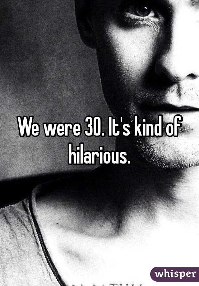 We were 30. It's kind of hilarious. 