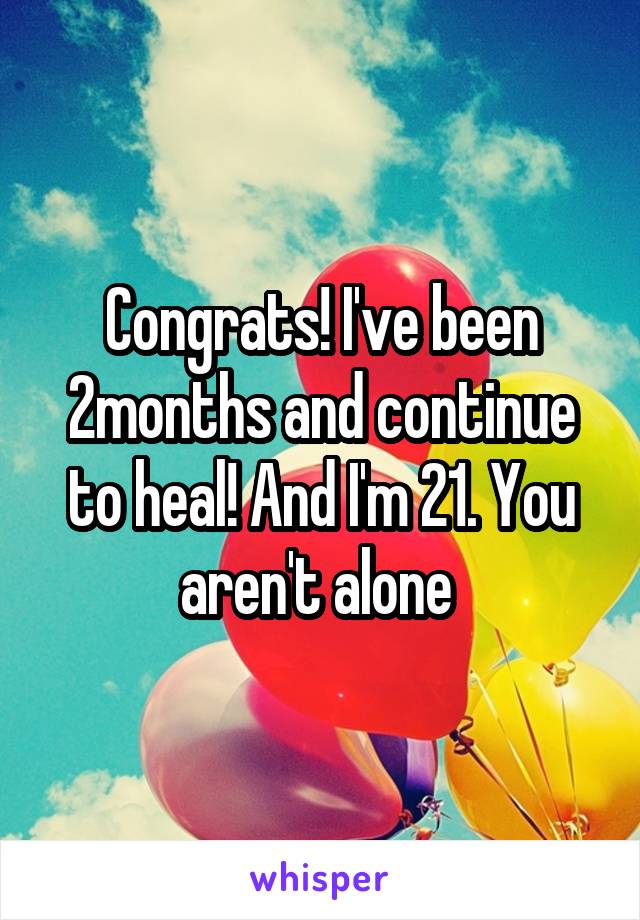 Congrats! I've been 2months and continue to heal! And I'm 21. You aren't alone 