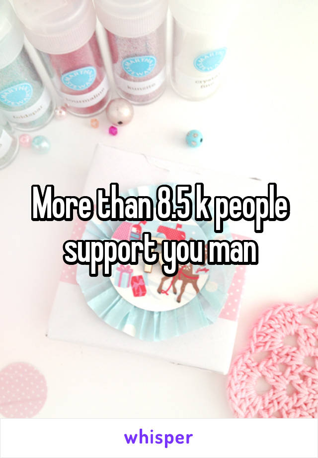 More than 8.5 k people support you man