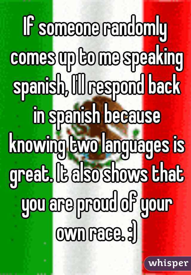 If someone randomly comes up to me speaking spanish, I'll respond back in spanish because knowing two languages is great. It also shows that you are proud of your own race. :)