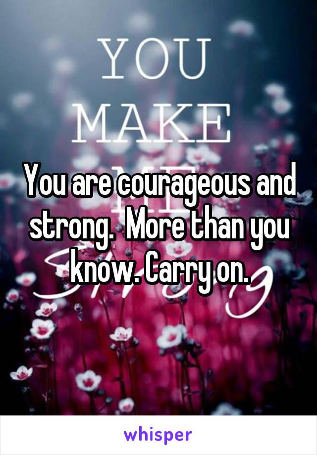 You are courageous and strong.  More than you know. Carry on.