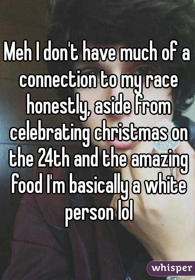 Meh I don't have much of a connection to my race honestly, aside from celebrating christmas on the 24th and the amazing food I'm basically a white person lol