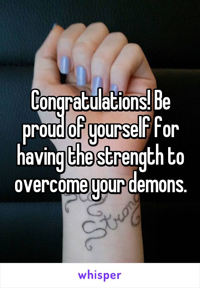 Congratulations! Be proud of yourself for having the strength to overcome your demons.