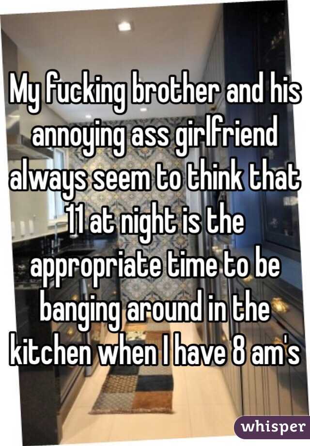My fucking brother and his annoying ass girlfriend always seem to think that 11 at night is the appropriate time to be banging around in the kitchen when I have 8 am's 