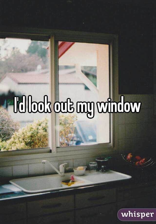I'd look out my window