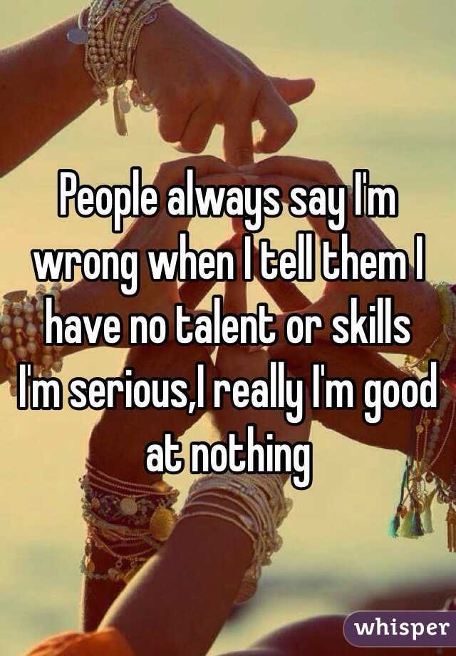 People always say I'm wrong when I tell them I have no talent or skills 
I'm serious,I really I'm good at nothing 