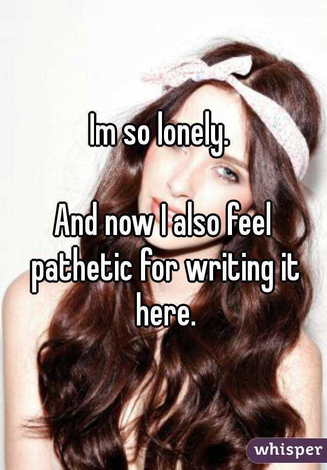 Im so lonely. 

And now I also feel pathetic for writing it here.