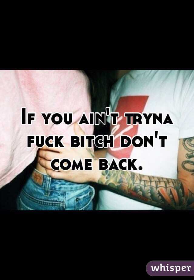 If you ain't tryna fuck bitch don't come back.