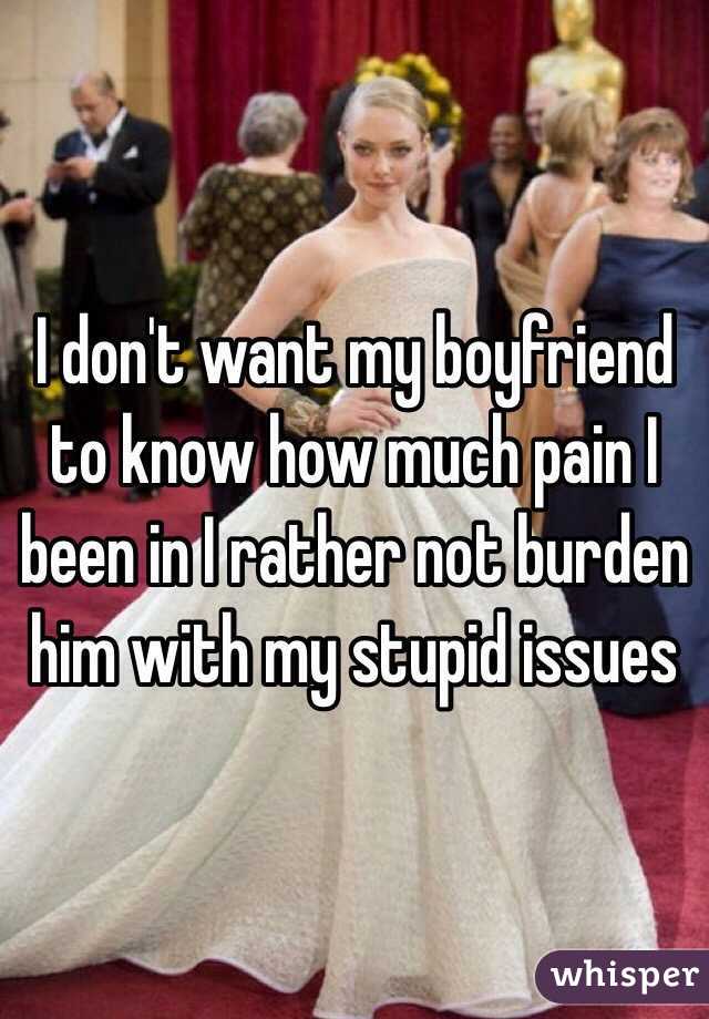 I don't want my boyfriend to know how much pain I been in I rather not burden him with my stupid issues