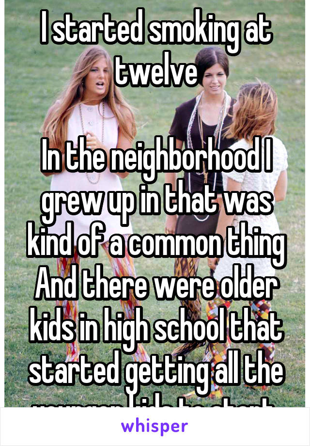 I started smoking at twelve

In the neighborhood I grew up in that was kind of a common thing
And there were older kids in high school that started getting all the younger kids to start 