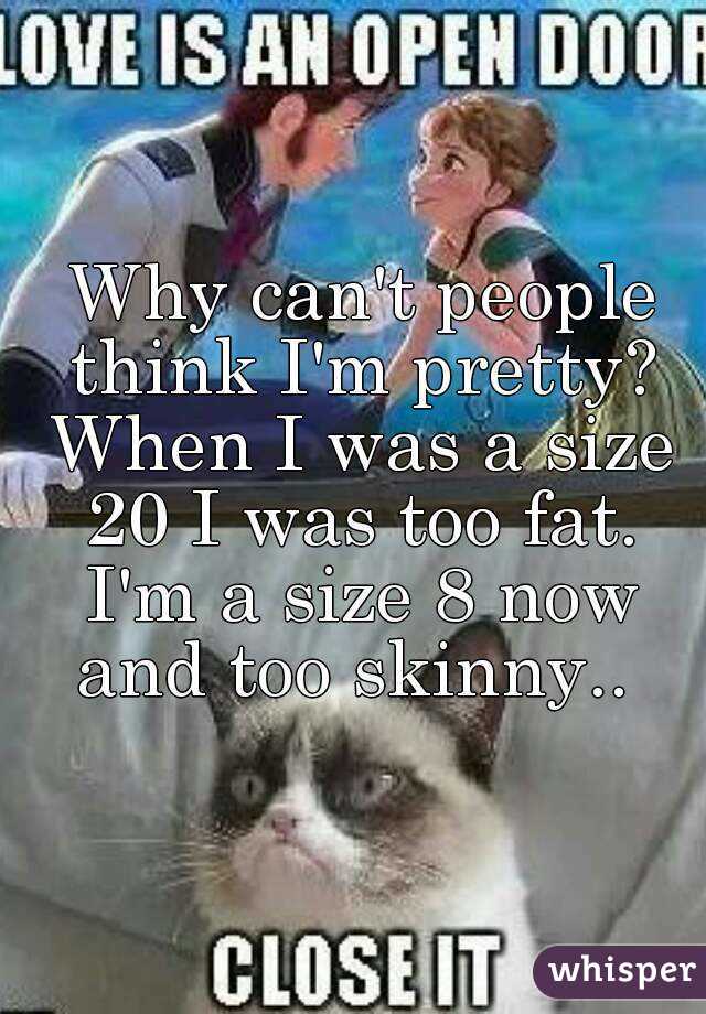  Why can't people think I'm pretty? When I was a size 20 I was too fat. I'm a size 8 now and too skinny.. 