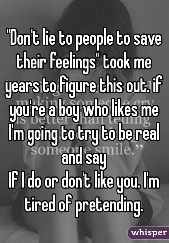 "Don't lie to people to save their feelings" took me years to figure this out. if you're a boy who likes me I'm going to try to be real and say
If I do or don't like you. I'm tired of pretending. 
