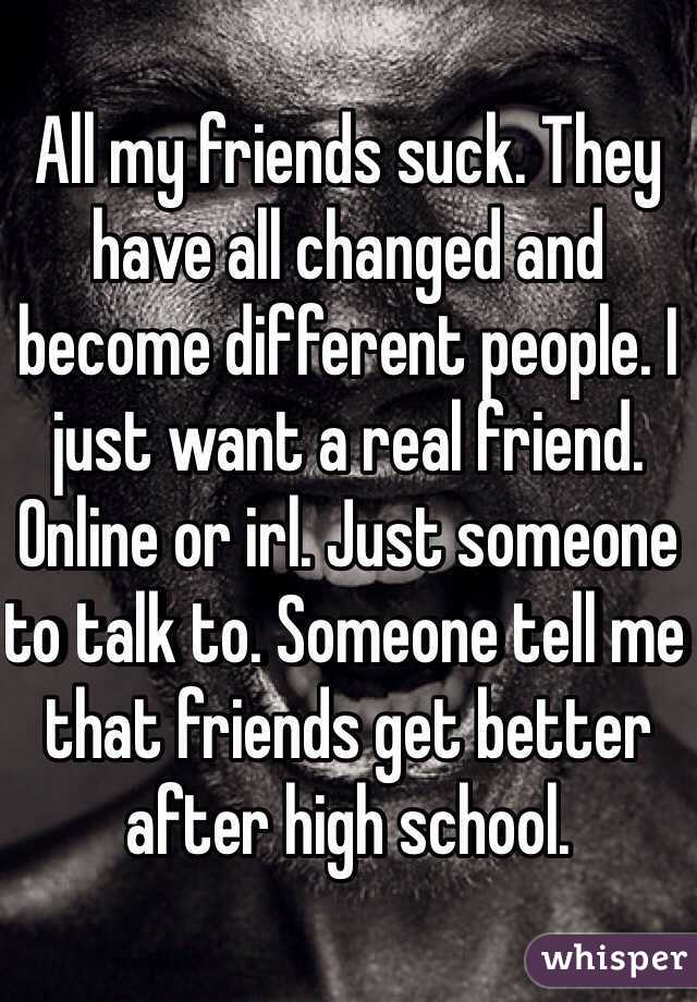 All my friends suck. They have all changed and become different people. I just want a real friend. Online or irl. Just someone to talk to. Someone tell me that friends get better after high school.