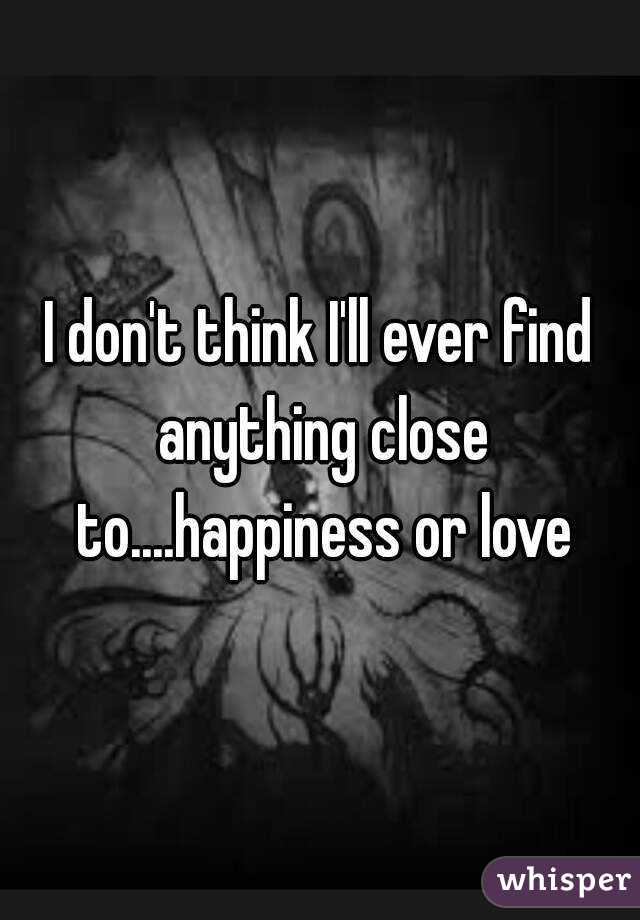 I don't think I'll ever find anything close to....happiness or love
