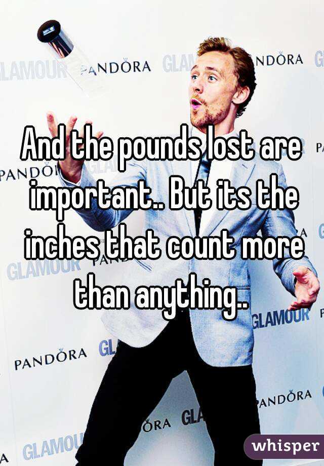 And the pounds lost are important.. But its the inches that count more than anything.. 