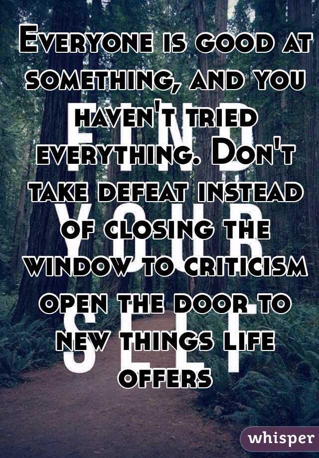 Everyone is good at something, and you haven't tried everything. Don't take defeat instead of closing the window to criticism open the door to new things life offers