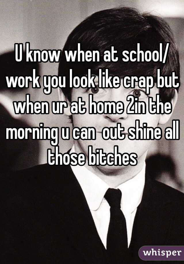 U know when at school/work you look like crap but when ur at home 2in the morning u can  out shine all those bitches