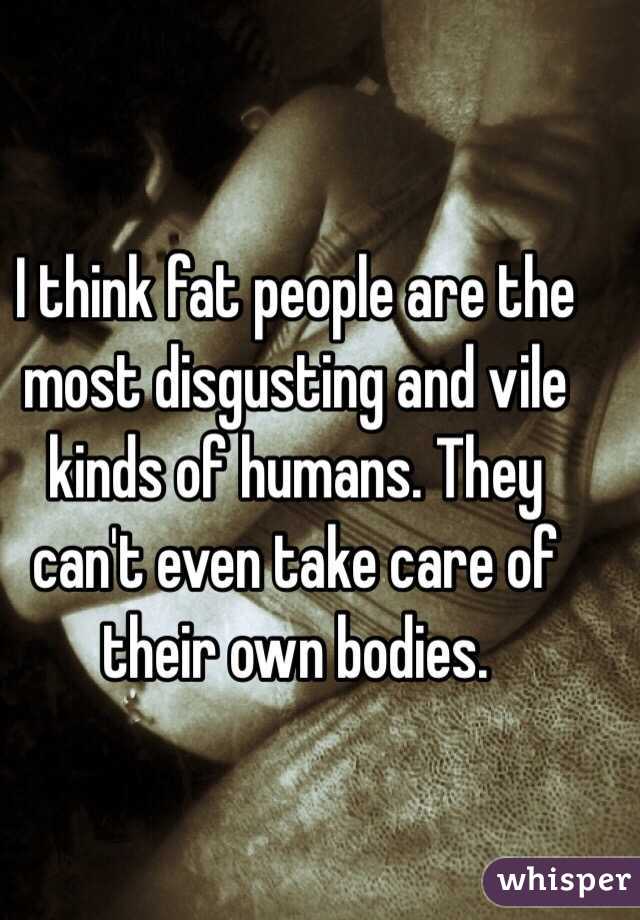 I think fat people are the most disgusting and vile kinds of humans. They can't even take care of their own bodies.