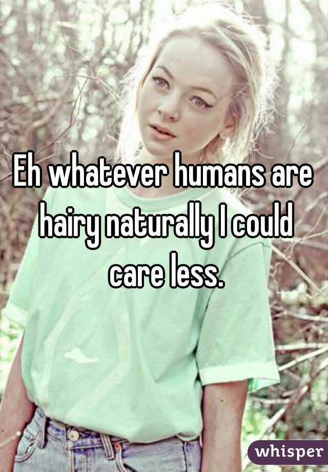 Eh whatever humans are hairy naturally I could care less.