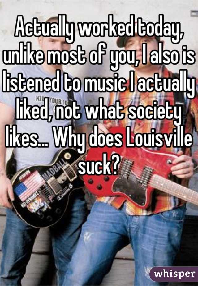 Actually worked today, unlike most of you, I also is listened to music I actually liked, not what society likes... Why does Louisville suck?
