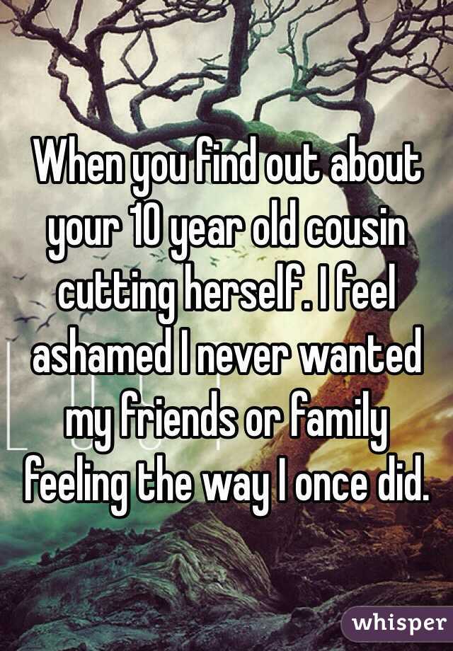 When you find out about your 10 year old cousin cutting herself. I feel ashamed I never wanted my friends or family feeling the way I once did. 