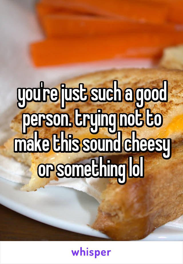 you're just such a good person. trying not to make this sound cheesy or something lol 