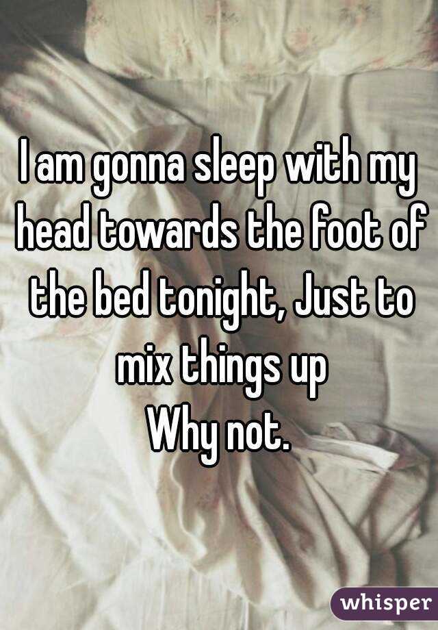 I am gonna sleep with my head towards the foot of the bed tonight, Just to mix things up
Why not.